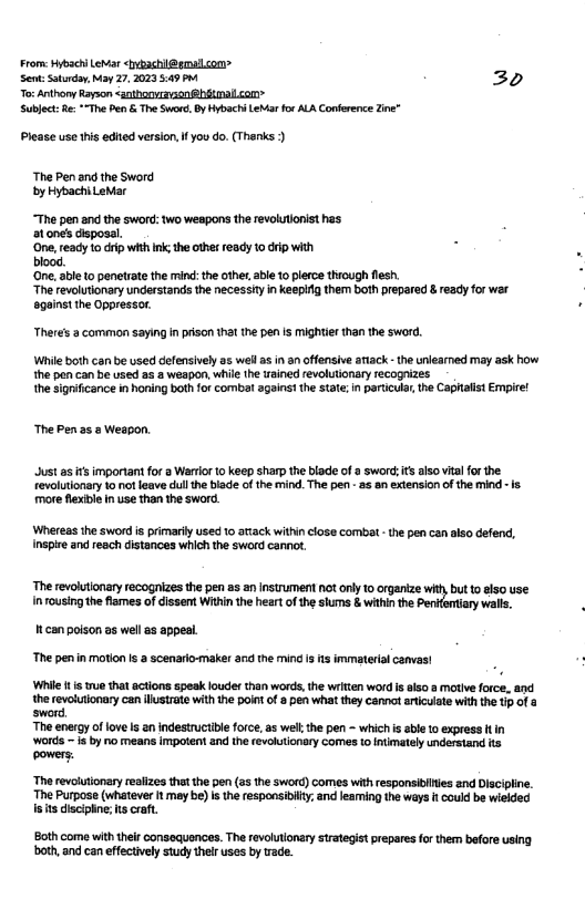 From: Hybseh Lewar iybachil@gmalcom Sent: Sturday, May 27, 2023 5:49 P 20 To:Anthony Rayson <anthonven@hitmalcon Sublect: R *"The Pen & The Swor, B Hybachi LeMarfor ALA Conference Zine” Please use tis edited version, I you do. (Thanks ) ‘The Pen and the Sword by HybachiLetar “The pen and the sword: two weapons the revolutonist has 1 onets disposal. 3 ‘One, ready o iip with ink; the othes ready 1o dip with blood. ‘Gne. sble to penetrate the ind: the othe, abl 10 plerce thiough flesh “The revolutionary understands the necessity in keepiig them both prepared & ready for war againstthe Oppressor. Theres 2 common saying in prison tha the pen is mightier than the sword. While both can be used defensively as well a in anoffensive aiack - the unlearned may ask how the pen can be used as a weapon, while the ained revolutionary recognizes the sigrifcance in honing bath for combat against the state; i paruicula, the Caphalist Empire! The Pen as & Weapon. Just as it important for a Warior 1 keep sharp the blade of a sword: it also vial for the Tevolutionary 1o not leave dul the bisde of the mind.The pen - a5 on extension of the mind more flexible i use than the sword. ‘Whereas the sword is primarily used 1o ariack within close combat - the pen can also defend, Inspire and reach distances which the sword canno. The revolutonaryrecognizesthe pen 35 a1 Instrument ot ony o rganize whtybut 1 sso use. Inousing the fiomes of cissen Witin the hear of the shums & witin the alls. tcan poison as wel as appeal The penin motion i a soenario-maker and the mind is s immaterial canvas Wihile i s e that actions speak loudes than words, he writien word i also @ motive force, and the revosutionary can ustrate with the point of pen what they cannat ariculate with the tp of sword. The energy of fove s an indestruciible force, as wel the pen - which s able o express t in ‘Words - is by io means impotent and the cevolutonary comes o Inimatel understand s powers. ‘The revolutionary realizes that the pen (55 the Sword) comes wih responsibiles and Discipine. The Purpose (whatever It mey be) is the responsibiy, and leaming the ways f couid be wielded s ts lsciplne; s craft. Sothcome with thei consequances. The revoltonary srstgiet prepares for then bfore using both, and canefectivly sty thelr uses by vade.